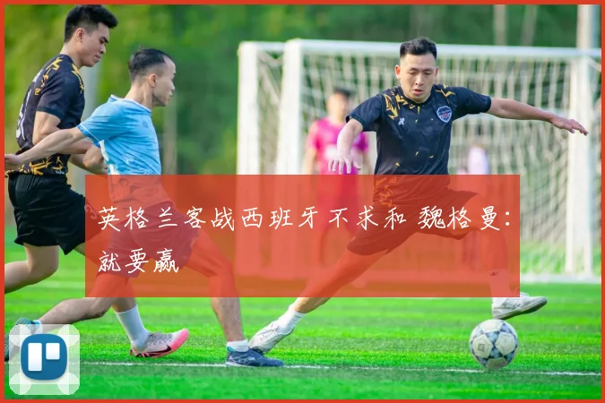 英格兰客战西班牙不求和 魏格曼：就要赢